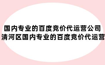 国内专业的百度竞价代运营公司 清河区国内专业的百度竞价代运营公司有哪些